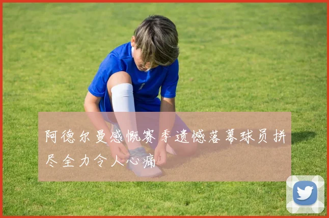 阿德尔曼感慨赛季遗憾落幕球员拼尽全力令人心痛