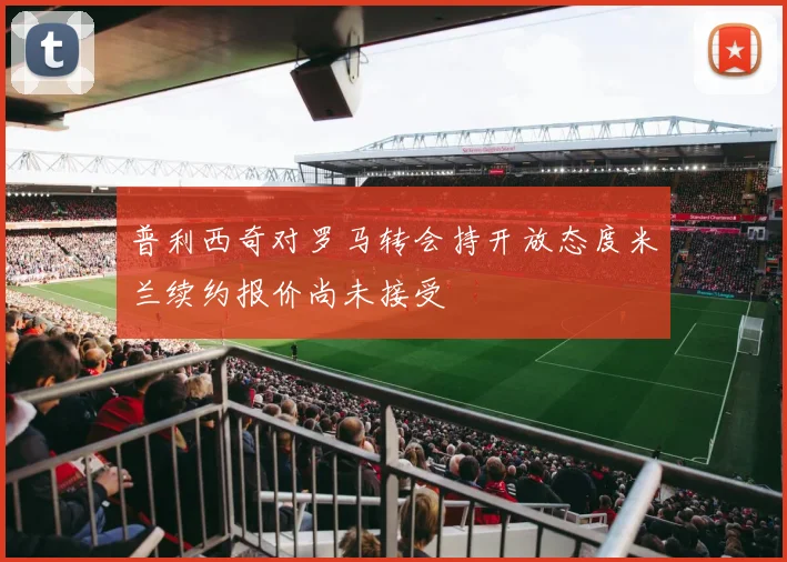 普利西奇对罗马转会持开放态度米兰续约报价尚未接受