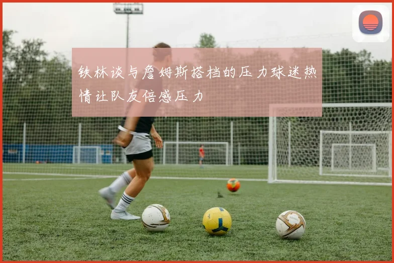 铁林谈与詹姆斯搭档的压力球迷热情让队友倍感压力
