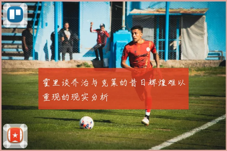 霍里谈乔治与克莱的昔日辉煌难以重现的现实分析