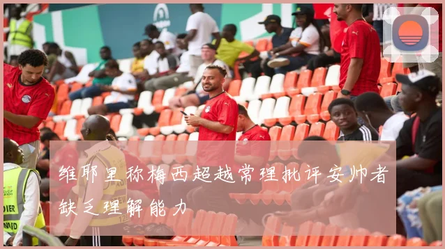 维耶里称梅西超越常理批评安帅者缺乏理解能力