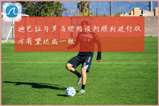迪巴拉与罗马续约谈判顺利进行双方有望达成一致