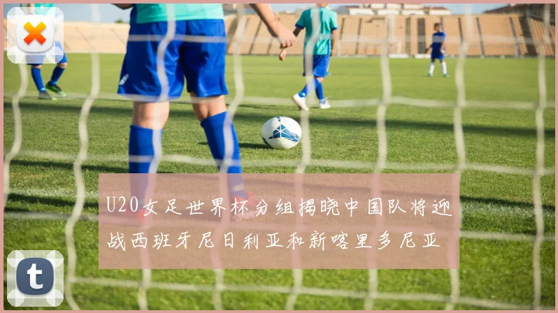 U20女足世界杯分组揭晓中国队将迎战西班牙尼日利亚和新喀里多尼亚