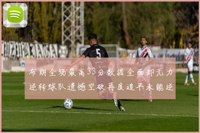布朗全场最高33分数据全面却无力逆转球队遗憾空砍再度追平未能逆袭