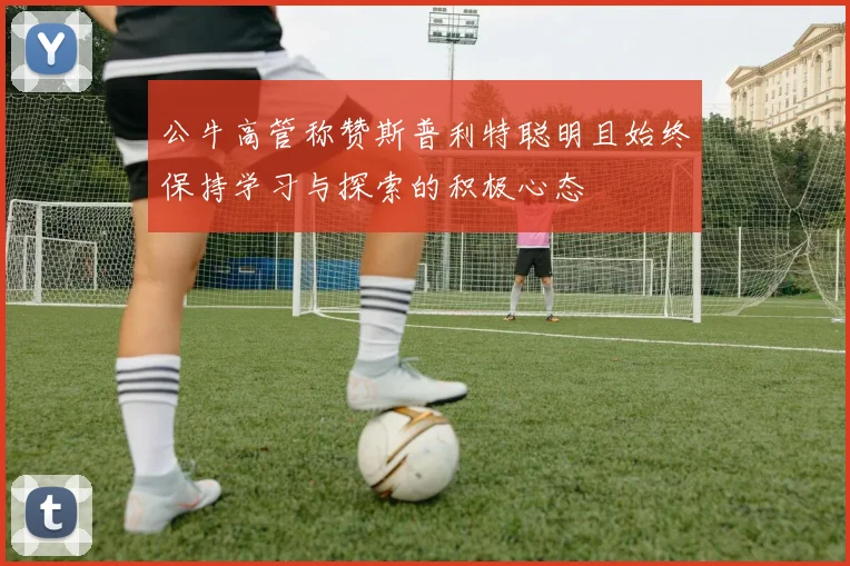 公牛高管称赞斯普利特聪明且始终保持学习与探索的积极心态