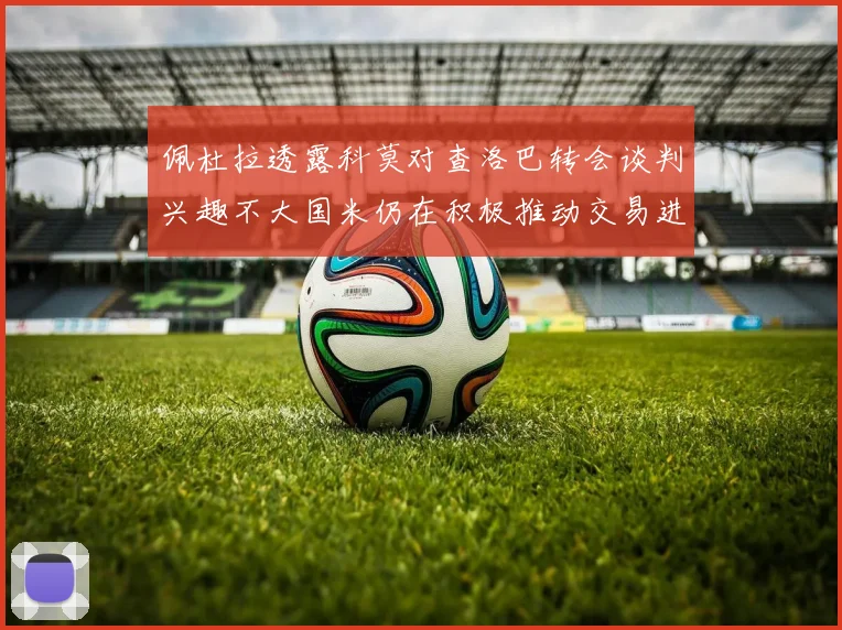 佩杜拉透露科莫对查洛巴转会谈判兴趣不大国米仍在积极推动交易进程