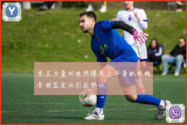 朱正力量训练照曝光上半身肌肉线条明显变化引发热议