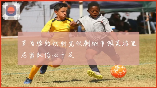 罗马续约切利克仅剩细节佩莱格里尼留队信心十足