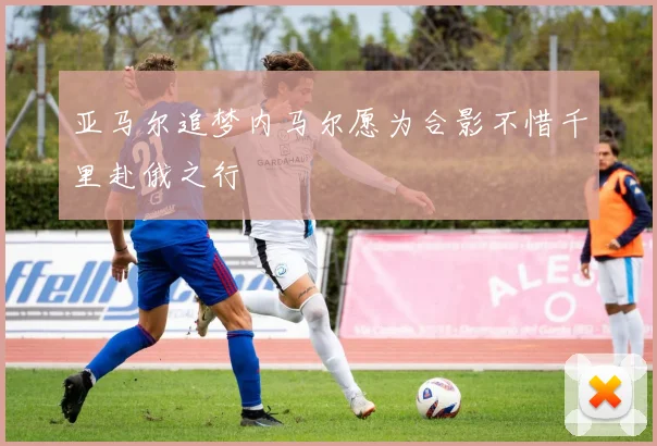 亚马尔追梦内马尔愿为合影不惜千里赴俄之行