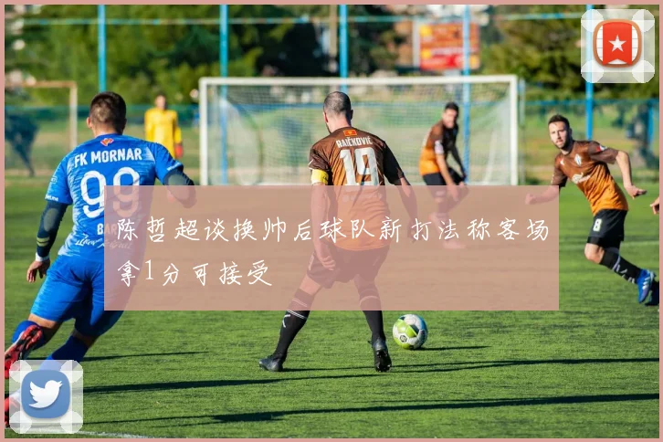 陈哲超谈换帅后球队新打法称客场拿1分可接受