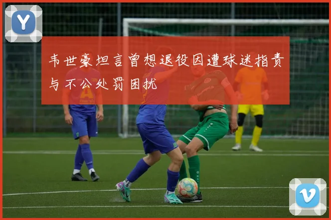 韦世豪坦言曾想退役因遭球迷指责与不公处罚困扰