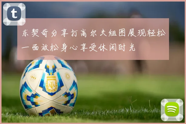 东契奇分享打高尔夫组图展现轻松一面放松身心享受休闲时光