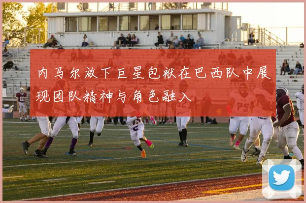 内马尔放下巨星包袱在巴西队中展现团队精神与角色融入