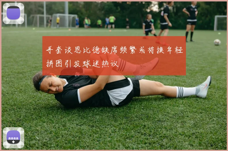 手套谈恩比德缺席频繁或将换年轻拼图引发球迷热议