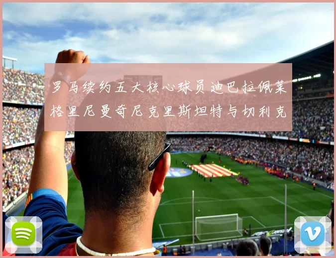 罗马续约五大核心球员迪巴拉佩莱格里尼曼奇尼克里斯坦特与切利克共创未来