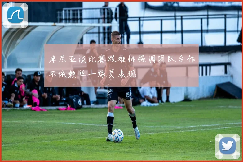 库尼亚谈比赛艰难性强调团队合作不依赖单一球员表现