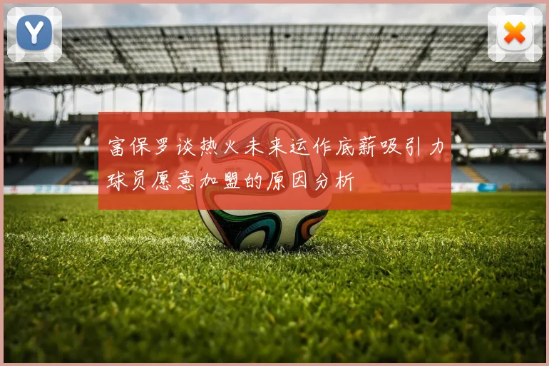 富保罗谈热火未来运作底薪吸引力球员愿意加盟的原因分析