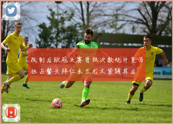 改制后欧冠决赛晋级次数统计皇马独占鳌头拜仁米兰尤文紧随其后